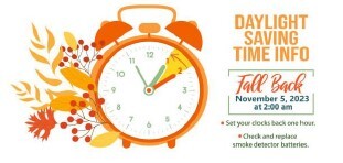 Daylight Savings Time Information. Fall Back, November 5, 2023 at 200 AM. Set your Clocks back one hour. Check and replace smoke detector batteries.