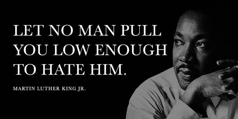 Let no man pull you low enough to hate him - MLK Jr.